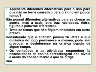 • Apresenta diferentes alternativas para o uso para
que não se torne cansativo para o aluno em pouco
tempo?
Não possui diferentes alternativas para se chegar ao
acerto, mas a cada letra traz novidades. (letra,
figuras e palavras diferentes).
• Trata de temas que não fiquem absoletos em curto
prazo?
Considerado que o alfabeto possui 26 letras e que
dinâmica do jogo permanece a mesma, pode sim
provocar o desinteresse na criança depois de
algum tempo.
• Os conteúdos e as atividades respondem às
necessidades de ensino-aprendizagem dos níveis
e áreas do conhecimento a que se dirige.
Sim.
 
