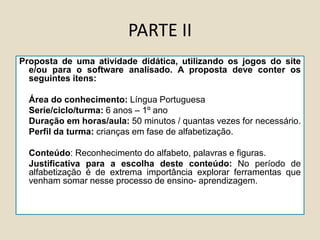 PARTE II
Proposta de uma atividade didática, utilizando os jogos do site
e/ou para o software analisado. A proposta deve conter os
seguintes itens:
Área do conhecimento: Língua Portuguesa
Serie/ciclo/turma: 6 anos – 1º ano
Duração em horas/aula: 50 minutos / quantas vezes for necessário.
Perfil da turma: crianças em fase de alfabetização.
Conteúdo: Reconhecimento do alfabeto, palavras e figuras.
Justificativa para a escolha deste conteúdo: No período de
alfabetização é de extrema importância explorar ferramentas que
venham somar nesse processo de ensino- aprendizagem.
 