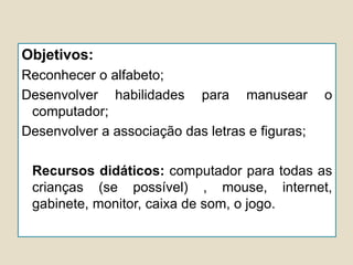 Objetivos:
Reconhecer o alfabeto;
Desenvolver habilidades para manusear o
computador;
Desenvolver a associação das letras e figuras;
Recursos didáticos: computador para todas as
crianças (se possível) , mouse, internet,
gabinete, monitor, caixa de som, o jogo.
 