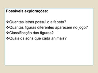 Possíveis explorações:
Quantas letras possui o alfabeto?
Quantas figuras diferentes aparecem no jogo?
Classificação das figuras?
Quais os sons que cada animais?
 
