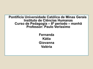 Pontifícia Universidade Católica de Minas Gerais
Instituto de Ciências Humanas
Curso de Pedagogia – 8º período – manhã
Professor: Paulo Veríssimo
Fernanda
Kátia
Giovanna
Valéria
 