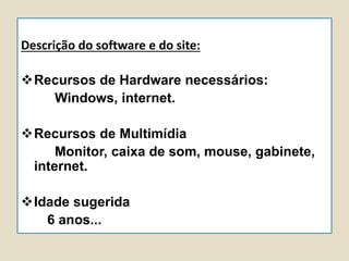 Descrição do software e do site:
Recursos de Hardware necessários:
Windows, internet.
Recursos de Multimídia
Monitor, caixa de som, mouse, gabinete,
internet.
Idade sugerida
6 anos...
 