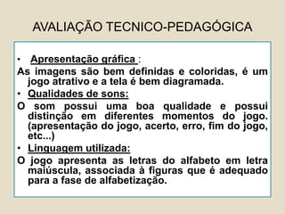 AVALIAÇÃO TECNICO-PEDAGÓGICA
• Apresentação gráfica :
As imagens são bem definidas e coloridas, é um
jogo atrativo e a tela é bem diagramada.
• Qualidades de sons:
O som possui uma boa qualidade e possui
distinção em diferentes momentos do jogo.
(apresentação do jogo, acerto, erro, fim do jogo,
etc...)
• Linguagem utilizada:
O jogo apresenta as letras do alfabeto em letra
maiúscula, associada à figuras que é adequado
para a fase de alfabetização.
 