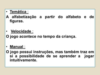 • Temática :
A alfabetização a partir do alfabeto e de
figuras.
• Velocidade :
O jogo acontece no tempo da criança.
• Manual :
O jogo possui instruções, mas também traz em
si a possibilidade de se aprender a jogar
intuitivamente.
 