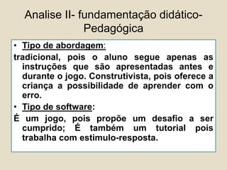 Analise II- fundamentação didático-
Pedagógica
• Tipo de abordagem:
tradicional, pois o aluno segue apenas as
instruções que são apresentadas antes e
durante o jogo. Construtivista, pois oferece a
criança a possibilidade de aprender com o
erro.
• Tipo de software:
É um jogo, pois propõe um desafio a ser
cumprido; É também um tutorial pois
trabalha com estimulo-resposta.
 