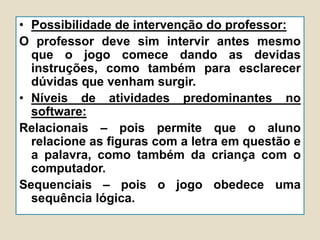 • Possibilidade de intervenção do professor:
O professor deve sim intervir antes mesmo
que o jogo comece dando as devidas
instruções, como também para esclarecer
dúvidas que venham surgir.
• Níveis de atividades predominantes no
software:
Relacionais – pois permite que o aluno
relacione as figuras com a letra em questão e
a palavra, como também da criança com o
computador.
Sequenciais – pois o jogo obedece uma
sequência lógica.
 