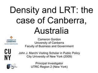 Density and LRT: the
case of Canberra,
Australia
Cameron Gordon
University of Canberra
Faculty of Business and Government
John J. Marchi Visiting Scholar in Public Policy
City University of New York (2009)
Principal Investigator
UTRC Region 2 (New York)
 