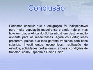Conclusão
 Podemos concluir que a emigração foi indispensável
para muita população madeirense e ainda hoje é, mas
hoje em dia, a África do Sul já não é um destino muito
aliciante para os madeirenses. Agora os Portugueses
procuram, países que lhes garanta trabalhos com bons
salários, investimentos económicos, realização de
estudos, actividades profissionais, e boas condições de
trabalho, como Espanha e Reino Unido.
 