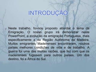 INTRODUÇÃO
 Neste trabalho, foi-nos proposto abordar o tema da
Emigração. O nosso grupo irá demonstrar neste
PowerPoint, a evolução da emigração Portuguesa, mais
especificamente a da Região Autónoma da Madeira.
Muitos emigrantes Madeirenses encontraram, noutros
países melhores condições de vida e de trabalho. A
guerra foi uma das muitas razões, que fez com que os
madeirenses fugissem para outros países. Um dos
destino, foi a África do Sul.
 