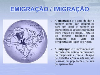 EMIGRAÇÃO / IMIGRAÇÃO
 A emigração é o acto de dar e
receber como dar emigrantes
para um local e receber de
outros para se estabelecer numa
outra região ou nação. Trata-se
do mesmo fenómeno da
imigração mas visto da
perspectiva do lugar de origem.
 A imigração é o movimento de
entrada, com ânimo permanente
ou temporário e com a intenção
de trabalho e/ou residência, de
pessoas ou populações, de um
país para outro.
 
