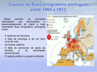 Causas do fluxo emigratório português
entre 1960 e 1973
Neste período, as principais
motivações que provocaram o
desencadeamento do maior e mais
importante fluxo emigratório português
foram:
 A carência de recursos.
 A falta de emprego e de um bom
nível de vida.
 Os baixos salários.
 A falta de estruturas de apoio às
famílias e às actividades
socioculturais.
 O regime politico e a guerra colonial.
 