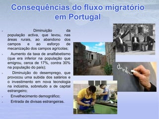 Consequências do fluxo migratório
em Portugal
 Diminuição da
população activa, que levou, nas
áreas rurais, ao abandono dos
campos e ao esforço de
mecanização dos campos agrícolas;
 Aumento da taxa de analfabetismo
(que era inferior na população que
emigrou, cerca de 17%, contra 30%
na população do país);
 Diminuição do desemprego, que
provocou uma subida dos salários e
o investimento em nova tecnologia
na indústria, sobretudo a de capital
estrangeiro;
 Envelhecimento demográfico;
 Entrada de divisas estrangeiras.
 