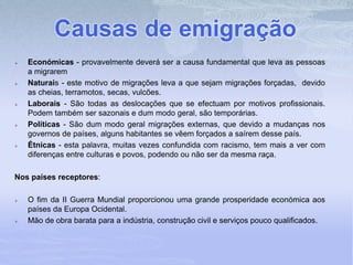Causas de emigração
 Económicas - provavelmente deverá ser a causa fundamental que leva as pessoas
a migrarem
 Naturais - este motivo de migrações leva a que sejam migrações forçadas, devido
as cheias, terramotos, secas, vulcões.
 Laborais - São todas as deslocações que se efectuam por motivos profissionais.
Podem também ser sazonais e dum modo geral, são temporárias.
 Políticas - São dum modo geral migrações externas, que devido a mudanças nos
governos de países, alguns habitantes se vêem forçados a saírem desse país.
 Étnicas - esta palavra, muitas vezes confundida com racismo, tem mais a ver com
diferenças entre culturas e povos, podendo ou não ser da mesma raça.
Nos países receptores:
 O fim da II Guerra Mundial proporcionou uma grande prosperidade económica aos
países da Europa Ocidental.
 Mão de obra barata para a indústria, construção civil e serviços pouco qualificados.
 