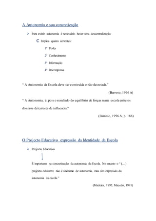A Autonomia e sua concretização
 Para existir autonomia é necessário haver uma descentralização
Implica quatro vertentes:
1º Poder
2º Conhecimento
3º Informação
4º Recompensa
“ A Autonomia da Escola deve ser construída e não decretada.”
(Barroso, 1996 A)
“ A Autonomia, é, pois o resultado do equilíbrio de forças numa escolaentre os
diversos detentores de influencia.”
(Barroso, 1996 A, p. 186)
O Projecto Educativo expressão da Identidade da Escola
 Projecto Educativo
É importante na concretização da autonomia da Escola. No entanto o “ (…)
projecto educativo não é sinónimo de autonomia, mas sim expressão da
autonomia da escola.”
(Madeira, 1995; Macedo, 1991)
 
