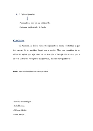  O Projecto Educativo
- Adaptação ao meio em que está inserido;
- Expressão da identidade da Escola;
Conclusão:
“A Autonomia da Escola passa pela capacidade da mesma se identificar e, por
isso mesmo, de se identificar daquilo que a envolve. Mas, esta capacidade de se
diferenciar implica que seja capaz de se relacionar e interagir com o meio que a
envolve. Autonomia não significa independência, mas sim interdependência.”
Fonte: http://moura.tripod.com/autonomia.htm
Trabalho elaborado por:
- Isabel Ferraz;
- Mónica Oliveira;
- Sónia Freitas;
 