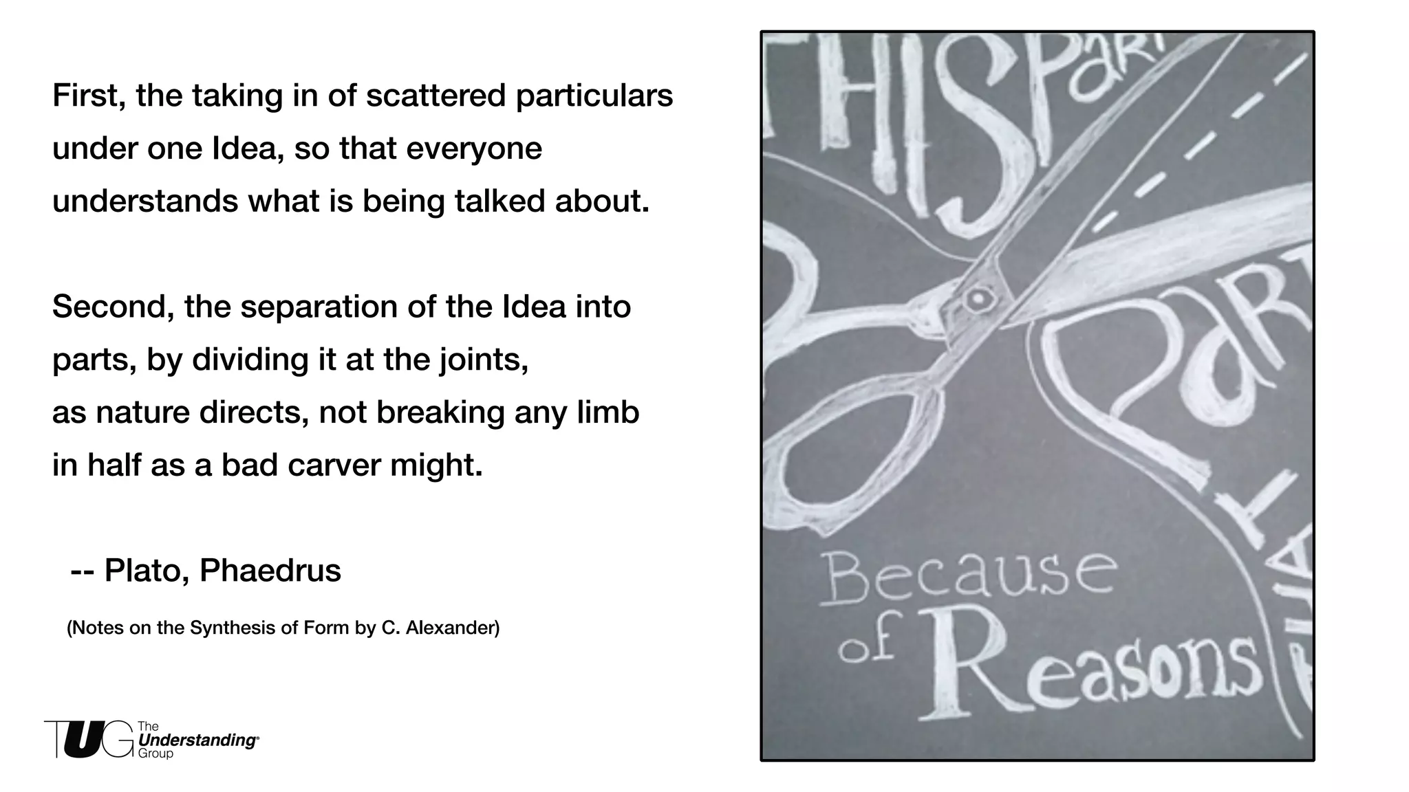 First, the taking in of scattered particulars 
under one Idea, so that everyone 
understands what is being talked about. 
! 
Second, the separation of the Idea into 
parts, by dividing it at the joints, 
as nature directs, not breaking any limb 
in half as a bad carver might. 
! 
-- Plato, Phaedrus 
(Notes on the Synthesis of Form by C. Alexander) 
 