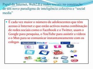 Papel da Internet, Web2.0 e redes sociais na construção de um novo paradigma de inteligência colectiva e “social media”É cada vez maior o número de adolescentes que têm acesso à Internet e que estão activos numa combinação de redes sociais como o Facebook e o Twitter, usam o Google para pesquisa, o YouTube para assistir a vídeos e o Msn para se comunicar instantaneamente com os colegas .