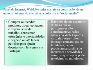 Papel da Internet, Web2.0 e redes sociais na construção  de um novo paradigma de inteligência colectiva e “social media”Comprar ou vender  produtos, trocar contactos e experiencias de trabalho, apresentar estratégias e oportunidades e negócio ou até lançar petições para ajudar doentes com leucemia em Portugal.Estes são alguns exemplos de fins a que os portugueses dão actualmente às redes sociais na Web. Espaços virtuais que permitem interagir com amigos ou familiares, já que propiciam a partilha de interesses e actividades comuns, que depois podem ter efeitos no mundo real.