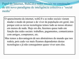 Papel da Internet, Web2.0 e redes sociais na construção de um novo paradigma de inteligência colectiva e “social media”O aparecimento da internet, web2.0 e as redes sociais vieram mudar o modo de pensar e de viver da população em geral, isto porque com as novas tecnologias temos tudo ao nosso alcance em menos de nada. Hoje em dia, fazemos quase tudo em função das redes sociais: trabalhos, pagamentos, comunicamos com amigos, compramos, etc.Mas temos a desvantagem de nos abstrairmos do mundo que nos rodeia, pois cada vez mais ficamos dependentes destas tecnologias e já não conseguimos quase viver sem elas.