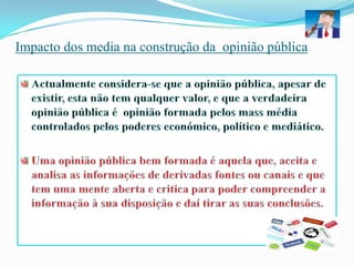 Actualmente considera-se que a opinião pública, apesar de existir, esta não tem qualquer valor, e que a verdadeira opinião pública é  opinião formada pelos mass média controlados pelos poderes económico, político e mediático.Uma opinião pública bem formada é aquela que, aceita e analisa as informações de derivadas fontes ou canais e que tem uma mente aberta e critica para poder compreender a informação à sua disposição e daí tirar as suas conclusões.Impacto dos media na construção da  opinião pública 