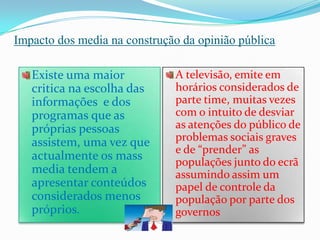 Impacto dos media na construção da opinião públicaExiste uma maior critica na escolha das informações  e dos programas que as próprias pessoas assistem, uma vez que actualmente os mass media tendem a apresentar conteúdos considerados menos próprios.A televisão, emite em horários considerados de parte time, muitas vezes com o intuito de desviar as atenções do público de problemas sociais graves e de “prender” as populações junto do ecrã assumindo assim um papel de controle da população por parte dos governos