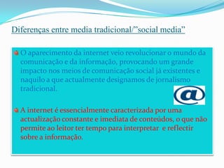Diferenças entre media tradicional/”social media”O aparecimento da internet veio revolucionar o mundo da comunicação e da informação, provocando um grande impacto nos meios de comunicação social já existentes e naquilo a que actualmente designamos de jornalismo tradicional.A internet é essencialmente caracterizada por uma actualização constante e imediata de conteúdos, o que não permite ao leitor ter tempo para interpretar  e reflectir sobre a informação. 