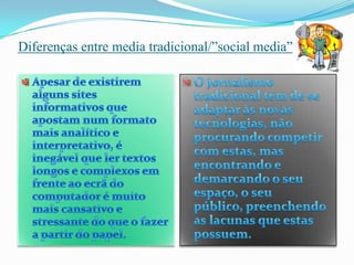 Diferenças entre media tradicional/”social media”Apesar de existirem alguns sites informativos que apostam num formato mais analítico e interpretativo, é inegável que ler textos longos e complexos em frente ao ecrã do computador é muito mais cansativo e stressante do que o fazer a partir do papel.O jornalismo tradicional tem de se adaptar às novas tecnologias, não procurando competir com estas, mas encontrando e demarcando o seu espaço, o seu público, preenchendo as lacunas que estas possuem. 