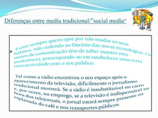 Diferenças entre media tradicional/”social media”  Existe sempre quem opte por não mudar os seus hábitos, não cedendo ao fascínio das novas tecnologias. Os meios de comunicação têm de saber manter esta preferência, preocupando-se em estabelecer uma certa interactividade com o seu público.Tal como a rádio encontrou o seu espaço após o aparecimento da televisão, dificilmente o jornalismo tradicional morrerá. Se a rádio é insubstituível no carro e, por vezes, no emprego, se a televisão é indispensável na hora dos telejornais, o jornal estará sempre presente na esplanada do café e nos transportes públicos. 