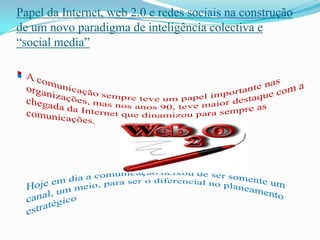 Papel da Internet, web 2.0 e redes sociais na construção de um novo paradigma de inteligência colectiva e “social media”A comunicação sempre teve um papel importante nas organizações, mas nos anos 90, teve maior destaque com a chegada da Internet que dinamizou para sempre as comunicações.Hoje em dia a comunicação deixou de ser somente um canal, um meio, para ser o diferencial no planeamento estratégico