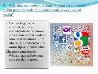 Papel da Internet, web2.0 e  redes sociais na construção de um paradigma de inteligência colectiva e “social media”Com a chegada da internet, houve a necessidade de promover uma maior interactividade com os utilizadores. Com isto, surgiu a inserção dos vários tipos de conteúdos. Chegou o conceito de Web2.o, que define uma nova era da Internet.