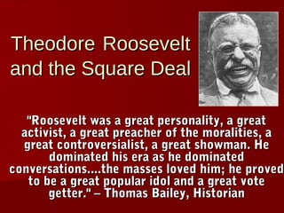 Theodore Roosevelt
and the Square Deal

   "Roosevelt was a great personality, a great
  activist, a great preacher of the moralities, a
  great controversialist, a great showman. He
       dominated his era as he dominated
conversations....the masses loved him; he proved
   to be a great popular idol and a great vote
       getter." – Thomas Bailey, Historian
 
