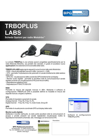RADIO
                   COMUNICAZIONI




TRBOPLUS
LABS
Scheda Opzioni per radio MototrboTM




La scheda TRBOPlus è una scheda opzioni progettata specificatamente per le
radio Motorola Mototrbo, sia portatili che veicolari, in grado di accettare nuove
applicazioni che estendono le funzionalità della radio.

TRBOPLUS LABS aggiunge le seguenti nuove funzioni alle radio Mototrobo :
- RSSI : misura del segnale ricevuto in dBm (errore di +- 2 dB)
- VFO : permette l’impostazione dei parametri di canale direttamente dalla tastiera
della radio
- GPS info : visualizzazione delle coordinate GPS direttamente sul display
- Monitor audio digitale : permette di ascoltare tutte le comunicazionisul canale
digitale corrente con visualizzazione OTA (over the air traffic)
- Segnalazione selettive 5 toni
- Segnalazione FFSK ETS 300-230

RSSI
Permette la misura del segnale ricevuto in dBm. Mediante il software di
configurazione TRBOPLUS CPS è possibile definire le modalità di misura del
segnale ricevuto: singola o ripetitiva.

VFO
Permette di impostare i parametri di canale.
Analog channel : Freq. Rx, Freq. Tx, PL.
Digital channel : Freq. Rx, Freq. Tx, Color Code, Group ID

GPS
Permette di visualizzare le coordinate GPS sul display della radio

Monitor audio digitale
Abilitando il monitor dell’audio, la radio potrà ascoltare tutte le comunicazioni di
                                                                                       Software di configurazione
gruppo o private presenti sul canale digitale/slot visualizzando inoltre le
                                                                                       TRBOPlus CPS.
segnalazioni transitanti (chiamate, dati, messaggi) con la funzione OTA.
                                                                     Rivenditore



          BPG Radiocomunicazioni
         Via Nazionale, 13 10060 Pinasca (TO)
     Tel. 0121-800669 e-mail: commerciale@bpg.it
                  website: www.bpg.it
 