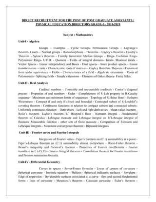 DIRECT RECRUITMENT FOR THE POST OF POST GRADUATE ASSISTANTS /
PHYSICAL EDUCATION DIRECTORS GRADE-I – 2018-2019
Subject : Mathematics
Unit-I - Algebra
Groups – Examples – Cyclic Groups- Permulation Groups – Lagrange’s
theorem- Cosets – Normal groups - Homomorphism – Theorems – Cayley’s theorem - Cauchy’s
Theorem - Sylow’s theorem - Finitely Generated Abelian Groups – Rings- Euclidian Rings-
Polynomial Rings- U.F.D. - Quotient - Fields of integral domains- Ideals- Maximal ideals -
Vector Spaces - Linear independence and Bases - Dual spaces - Inner product spaces - Linear
transformation – rank - Characteristic roots of matrices - Cayley Hamilton Theorem - Canonical
form under equivalence – Fields - Characteristics of a field - Algebraic extensions - Roots of
Polynomials - Splitting fields - Simple extensions – Elements of Galois theory- Finite fields.
Unit-II - Real Analysis
Cardinal numbers - Countable and uncountable cordinals - Cantor’s diagonal
process - Properties of real numbers - Order - Completeness of R-Lub property in R-Cauchy
sequence - Maximum and minimum limits of sequences - Topology of R.Heine Borel - Bolzano
Weierstrass - Compact if and only if closed and bounded - Connected subset of R-Lindelof’s
covering theorem - Continuous functions in relation to compact subsets and connected subsets-
Uniformly continuous function – Derivatives - Left and right derivatives - Mean value theorem -
Rolle’s theorem- Taylor’s theorem- L’ Hospital’s Rule - Riemann integral - Fundamental
theorem of Calculus –Lebesgue measure and Lebesque integral on R’Lchesque integral of
Bounded Measurable function - other sets of finite measure - Comparison of Riemann and
Lebesque integrals - Monotone convergence theorem - Repeated integrals.
Unit-III - Fourier series and Fourier Integrals
Integration of Fourier series - Fejer’s theorem on (C.1) summability at a point -
Fejer’s-Lebsque theorem on (C.1) summability almost everywhere – Riesz-Fisher theorem -
Bessel’s inequality and Parseval’s theorem - Properties of Fourier co-efficients - Fourier
transform in L (-D, D) - Fourier Integral theorem - Convolution theorem for Fourier transforms
and Poisson summation formula.
Unit-IV - Differential Geometry
Curves in spaces - Serret-Frenet formulas - Locus of centers of curvature -
Spherical curvature - Intrinsic equation – Helices - Spherical indicatrix surfaces – Envelope -
Edge of regression - Developable surfaces associated to a curve - first and second fundamental
forms - lines of curvature - Meusnieu’s theorem - Gaussian curvature - Euler’s theorem -
 