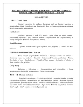 DIRECT RECRUITMENT FOR THE POST OF POST GRADUATE ASSISTANTS /
PHYSICAL EDUCATION DIRECTORS GRADE-I – 2018-2019
Subject : PHYSICS
UNIT- I - Vector Fields
General expression for gradient, divergence curl and Laplace operators in
orthogonal curvilinear Co-ordinates and their explicit form in Cartesion spherical-co-ordinates,
Stokes theorem and Gauss theorem.
Matrix theory
Algebraic operation – Rank of a matrix. Eigen values and Eigen vectors -
characteristic equation – Cayely Hamilton theorem – Diagonalisation and Diagonalizability of
unitary orthogonal. Hermitian and symmetric matrices.
Special functions
Legendre, Hermite and Lagune equation basic properties – Gamma and Beta
functions.
UNIT-II - Probability and Theory of errors
Basic concept of probability distribution – Exclusive events and addition –
Compound events and products – Binomial – Poisson and Guassian distribution – Normal
distribution of error – Standard error – Principle of least squares – Application of solution of
linear equation – Curve fitting.
Group theory
Definition – Sub-groups – Homomorphism and isomorphism – Group
representations – Irreducible representation – Unitary representation.
UNIT – III - Classical mechanics
Generalised co-ordinates – D’Alembert's principle, Lagrangian equation of motion
– Hamiltonian equation – Conservative and non-conservative systems - Hamilton equation,
cyclic variables, principle of least action – Theory of small oscillations – Normal co-ordinates
and normal modes - Linear Triatomi molecule - Rigid bodies -Moments and products of inertia-
Euler’s angle - Euler’s equation of motionSymmetric top.
 