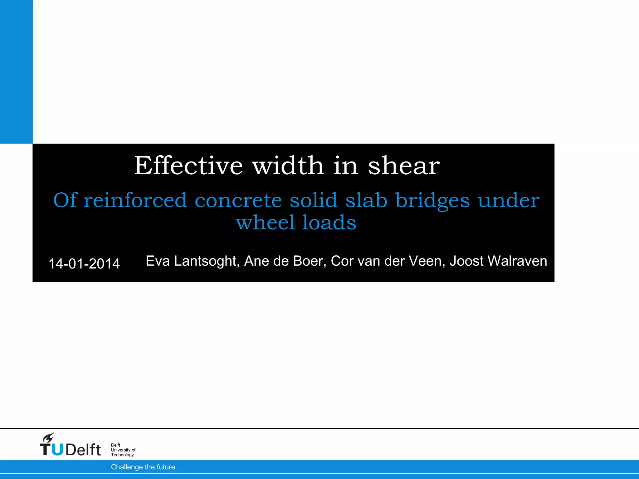 Effective width in shear
Of reinforced concrete solid slab bridges under
wheel loads
14-01-2014

Eva Lantsoght, Ane de Boer, Cor van der Veen, Joost Walraven

Delft
University of
Technology

Challenge the future

 