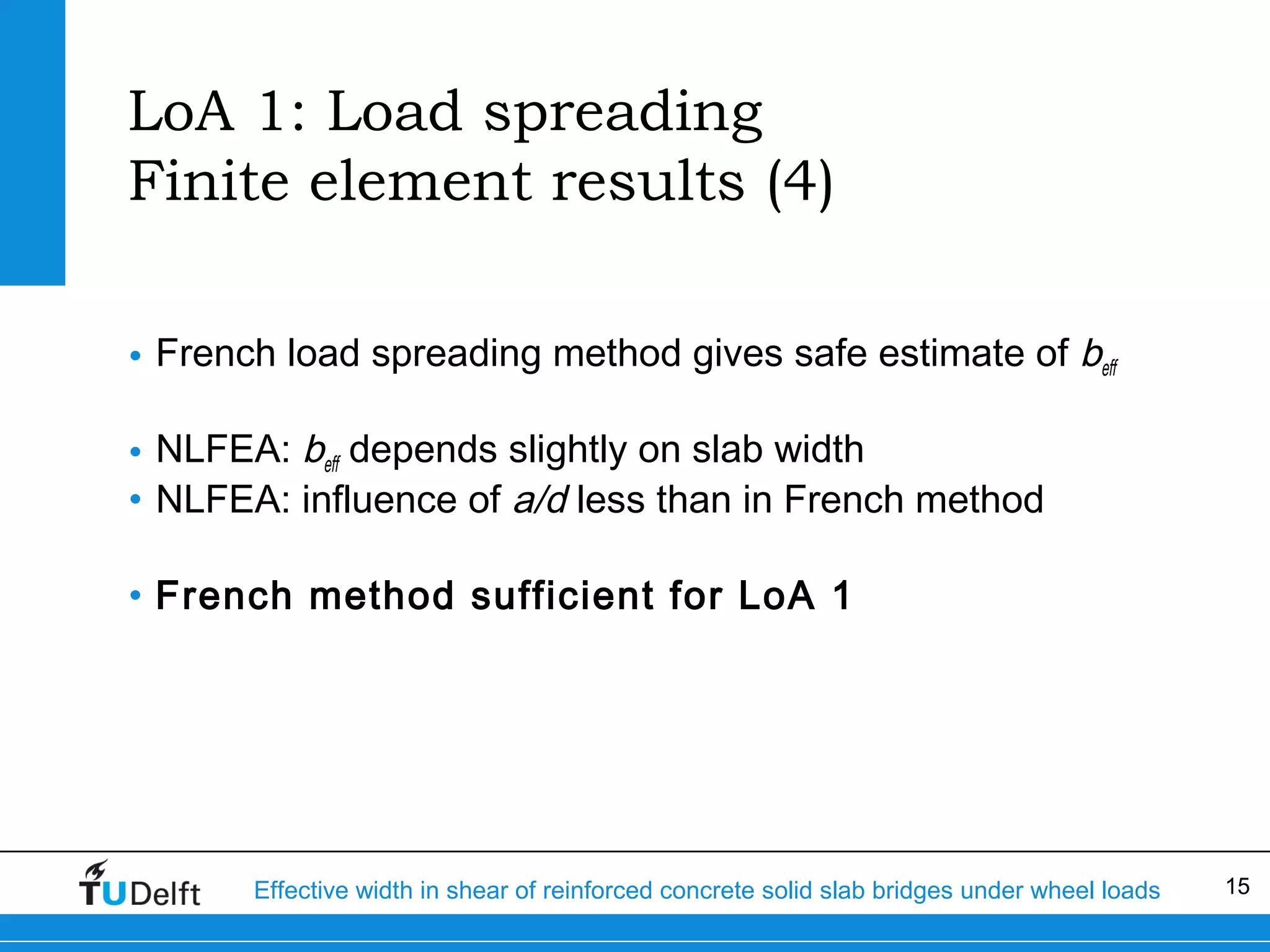 LoA 1: Load spreading
Finite element results (4)
• French load spreading method gives safe estimate of beff
• NLFEA: beff depends slightly on slab width
• NLFEA: influence of a/d less than in French method
• French method sufficient for LoA 1

Effective width in shear of reinforced concrete solid slab bridges under wheel loads

15

 