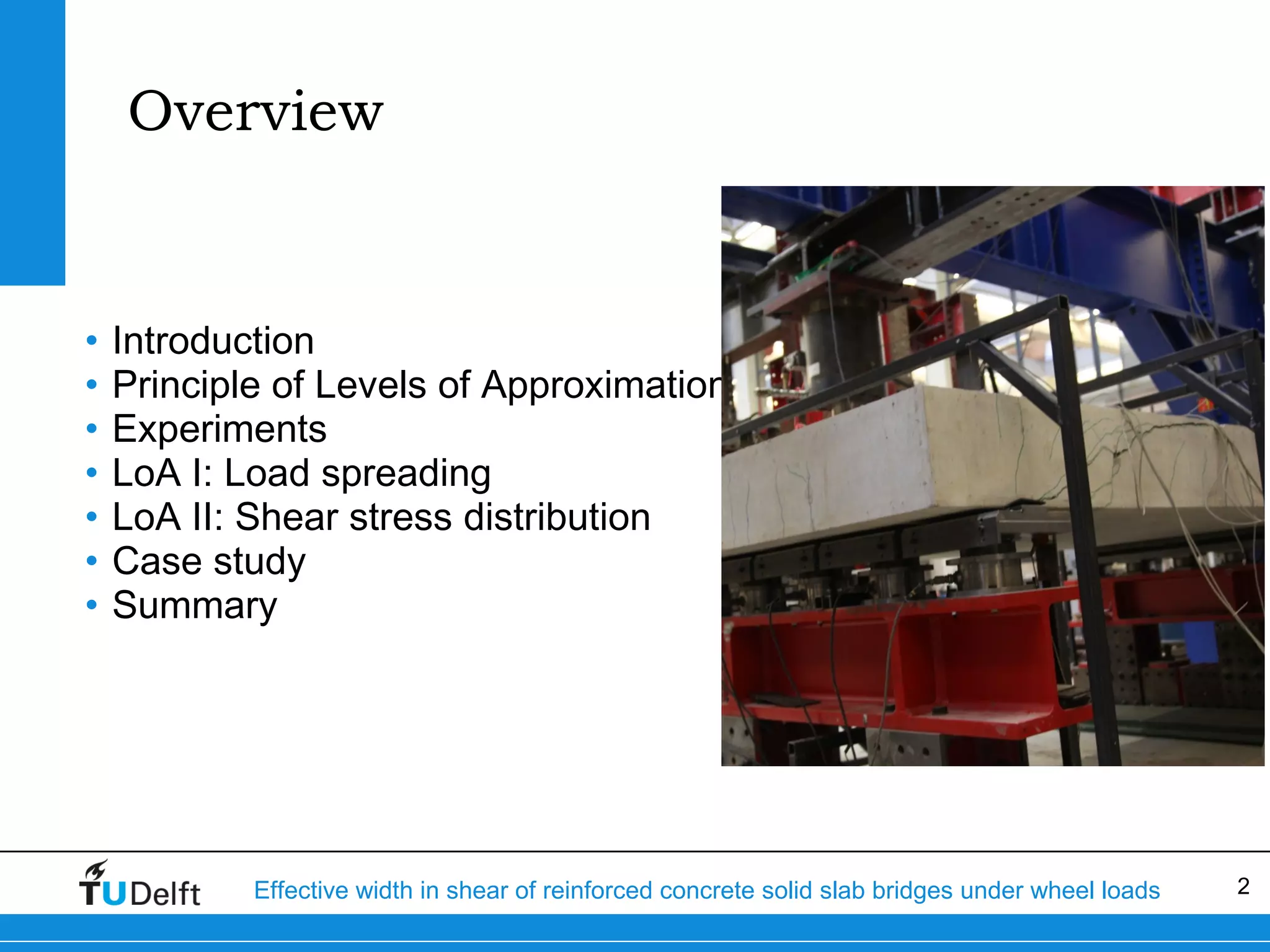 Overview

•
•
•
•
•
•
•

Introduction
Principle of Levels of Approximation
Experiments
LoA I: Load spreading
LoA II: Shear stress distribution
Case study
Summary

Effective width in shear of reinforced concrete solid slab bridges under wheel loads

2

 