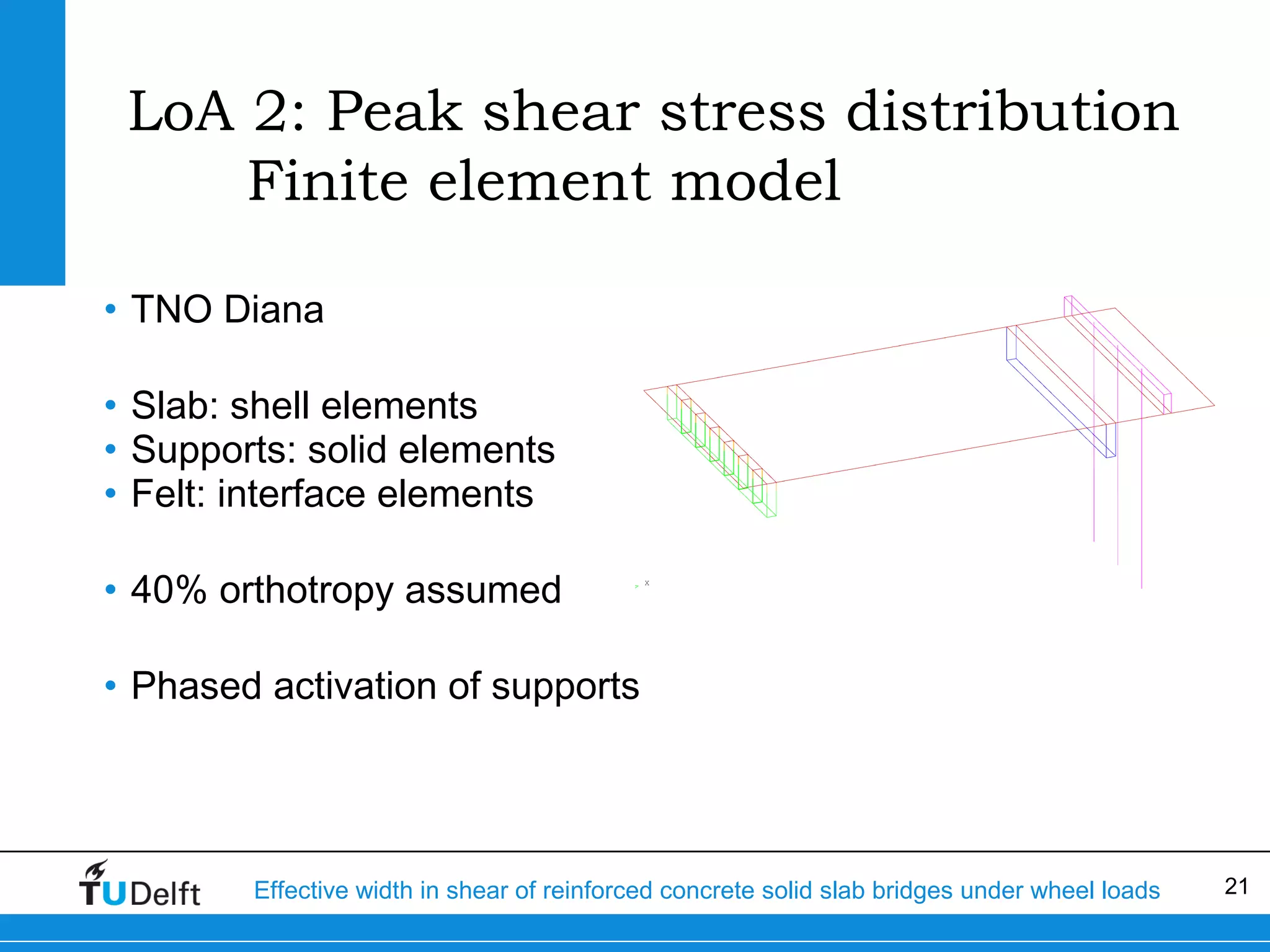 LoA 2: Peak shear stress distribution
Finite element model
• TNO Diana
• Slab: shell elements
• Supports: solid elements
• Felt: interface elements
• 40% orthotropy assumed
• Phased activation of supports

Effective width in shear of reinforced concrete solid slab bridges under wheel loads

21

 