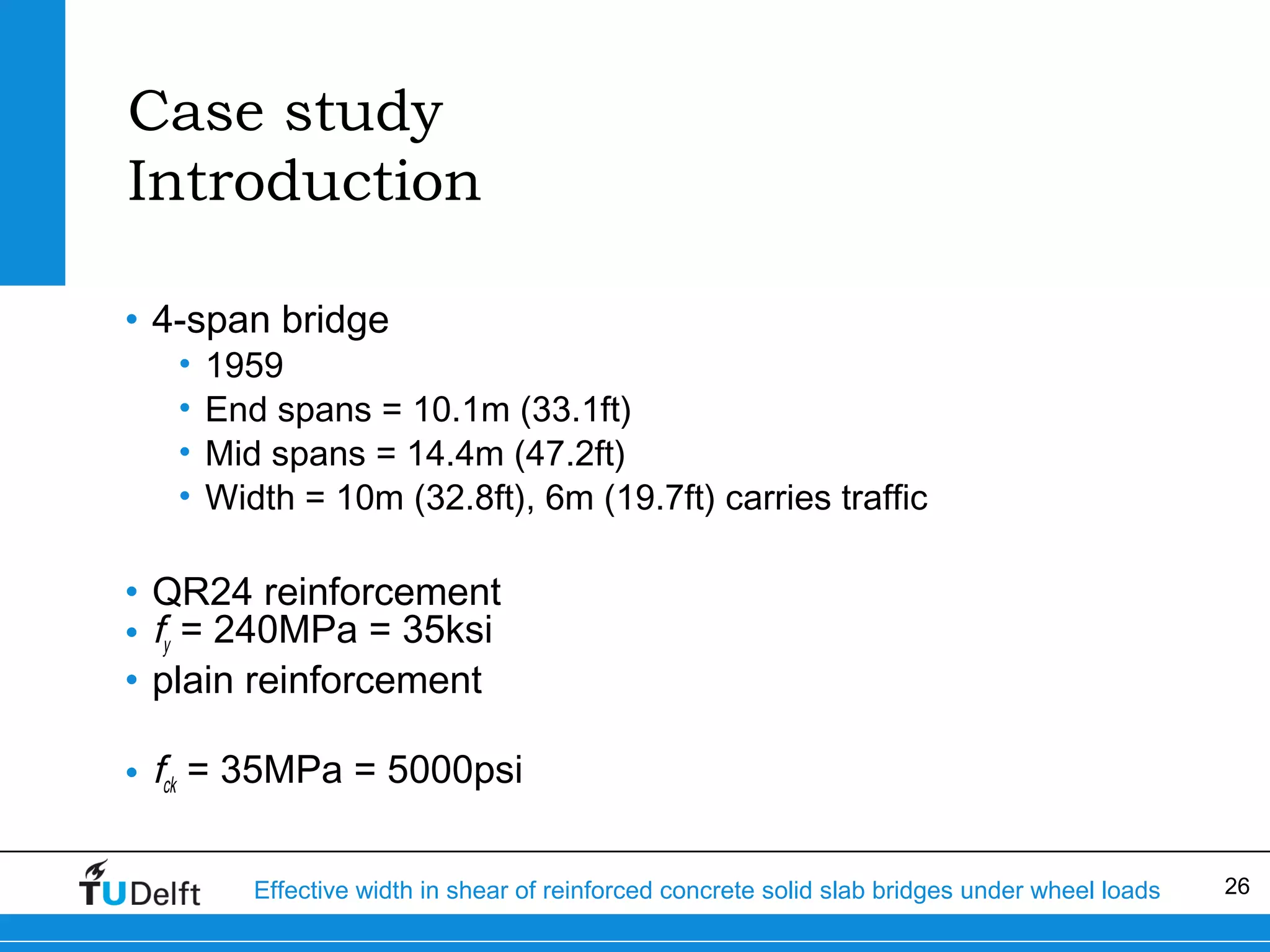Case study
Introduction
• 4-span bridge
•
•
•
•

1959
End spans = 10.1m (33.1ft)
Mid spans = 14.4m (47.2ft)
Width = 10m (32.8ft), 6m (19.7ft) carries traffic

• QR24 reinforcement
• fy = 240MPa = 35ksi
• plain reinforcement
• fck = 35MPa = 5000psi
Effective width in shear of reinforced concrete solid slab bridges under wheel loads

26

 