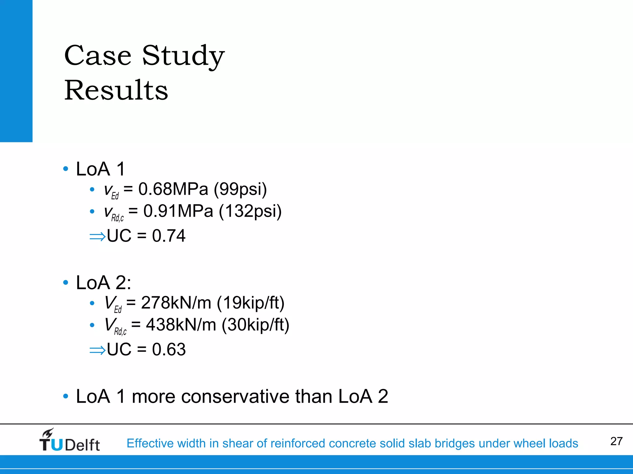 Case Study
Results
• LoA 1

• vEd = 0.68MPa (99psi)
• vRd,c = 0.91MPa (132psi)
⇒UC = 0.74

• LoA 2:

• VEd = 278kN/m (19kip/ft)
• VRd,c = 438kN/m (30kip/ft)
⇒UC = 0.63

• LoA 1 more conservative than LoA 2
Effective width in shear of reinforced concrete solid slab bridges under wheel loads

27

 