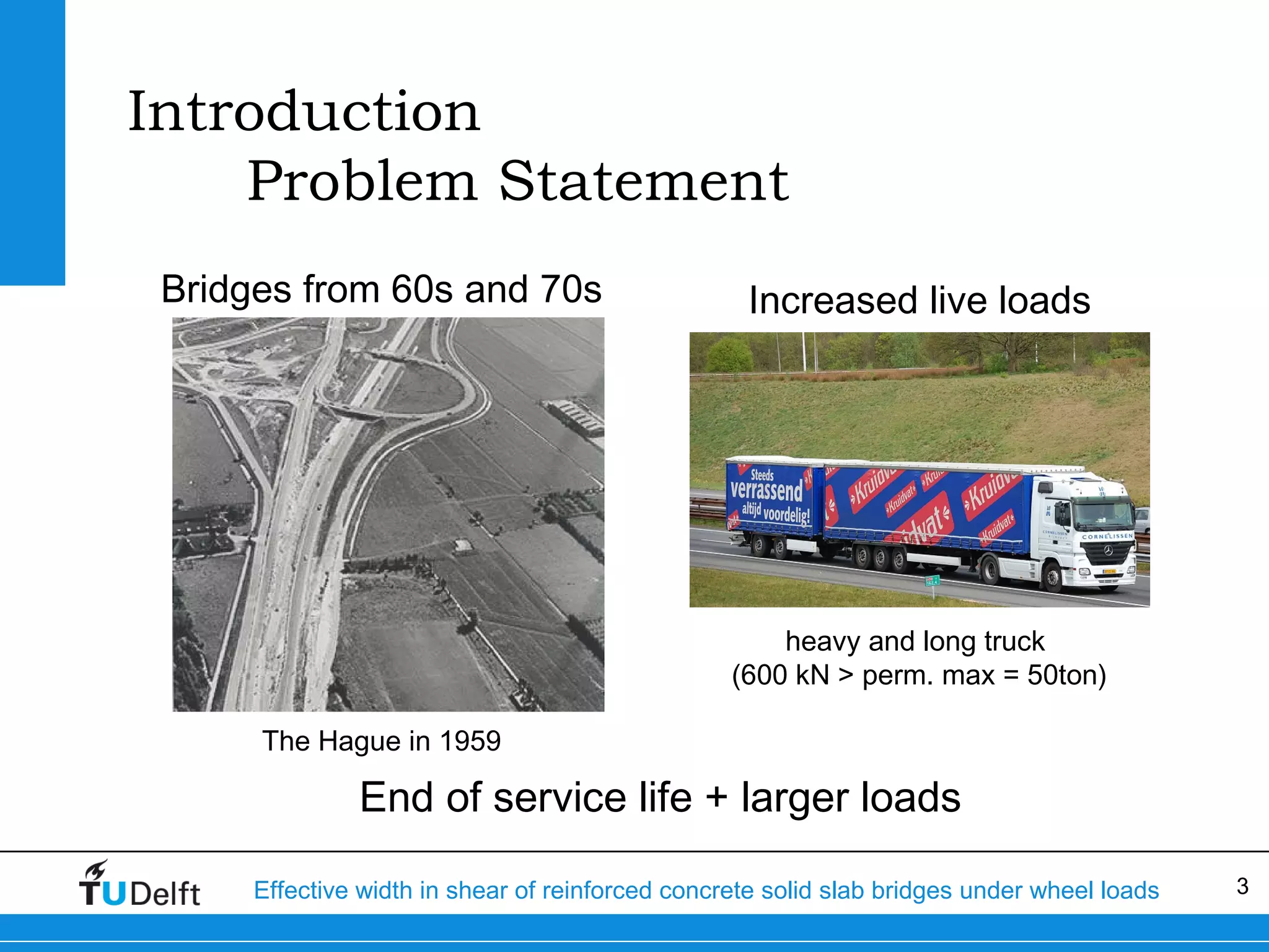 Introduction
Problem Statement
Bridges from 60s and 70s

Increased live loads

heavy and long truck
(600 kN > perm. max = 50ton)
The Hague in 1959

End of service life + larger loads
Effective width in shear of reinforced concrete solid slab bridges under wheel loads

3

 