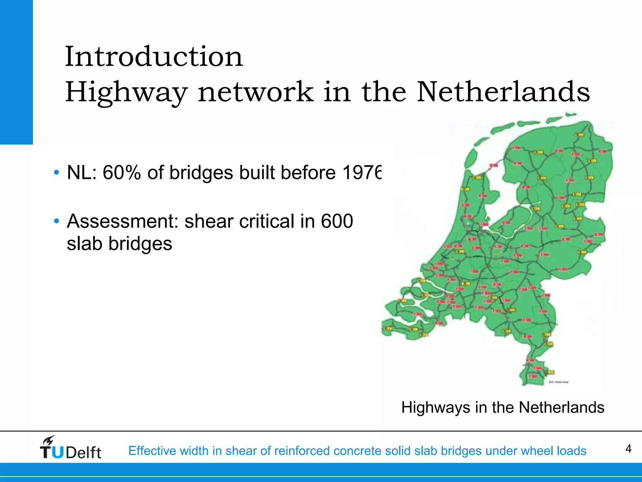 Introduction
Highway network in the Netherlands
• NL: 60% of bridges built before 1976
• Assessment: shear critical in 600
slab bridges

Highways in the Netherlands
Effective width in shear of reinforced concrete solid slab bridges under wheel loads

4

 
