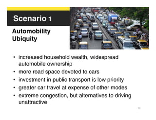 Scenario 1
Automobility
Ubiquity

• increased household wealth, widespread
  automobile ownership
• more road space devoted to cars
• investment in public transport is low priority
• greater car travel at expense of other modes
• extreme congestion, but alternatives to driving
  unattractive
                                                    10
 