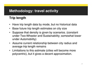Methodology: travel activity
Trip length
• Have trip length data by mode, but no historical data
• Base future trip length estimates on city size
• Suppose that density is given by scenarios. (constant
  under Two-Wheeler and Sustainability; somewhat lower
  under Automobility)
• Assume current relationship between city radius and
  average trip length remains
• Limitations to this estimate (cities will become more
  polycentric), but it gives a decent approximation.


                                                          17
 
