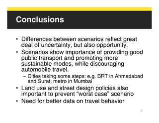 Conclusions

• Differences between scenarios reflect great
  deal of uncertainty, but also opportunity.
• Scenarios show importance of providing good
  public transport and promoting more
  sustainable modes, while discouraging
  automobile travel.
  – Cities taking some steps: e.g. BRT in Ahmedabad
    and Surat, metro in Mumbai
• Land use and street design policies also
  important to prevent “worst case” scenario
• Need for better data on travel behavior
                                                 27
 