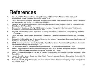 References
1.    Bose, R., and K.S. Nesamani. Urban Transport, Energy and Environment: A Case of Delhi. Institute of
      Transportation Studies, University of California, Davis, 2000.
2.    Das, A. and J. Parikh. Transport scenarios in two metropolitan cities in India: Delhi and Mumbai. Energy Conversion
      and Management, Vol. 45, No. 15-16, 2004, pp. 2603-2625.
3.    Fabian, B. and S. Gota. Emissions from India's Intercity and Intracity Road Transport. Clean Air Initiative for Asian
      Cities Center (CAI-Asia), 2009.
4.    Schipper, L., I. Banerjee, and W. Ng. CO2 Emissions from Land Transport in India: Scenarios of the Uncertain.
      Submitted to Transportation Research Record, 2009.
5.    Singh SK. Future mobility in India: Implications for energy demand and CO2 emission. Transport Policy. 2006 Sep
      ;13(5):398-412.
6.    CEPT. Bus Rapid Transit System, Ahmedabad - Final Report. Centre for Environmental Planning and Technology,
      2006.
7.    Schipper, L., C. Marie-Lilliu, and R. Gorham. Flexing the Link between Transport and Greenhouse Gas Emissions: A
      Path for the World Bank. Paris: IEA, 2000.
8.    CEPT. Surat Comprehensive Mobility Plan and Bus Rapid Transit System Plan: Detailed Project Report. Centre for
      Environmental Planning and Technology, 2008.
9.    Lea Associates. Mumbai Comprehensive Development Plan. Lea Associates South Asia Ltd., 2005.
10.   MMRDA. Regional Plan for Mumbai Metropolitan Region, 1996 - 2011. Mumbai Metropolitan Regional Development
      Authority, 1999. http://www.regionalplan-mmrda.org/. Accessed July 1, 2009.
11.   Baker, J., R. Basu, M. Cropper, S. Lall, and A. Takeuchi. Urban Poverty and Transport: The Case of Mumbai. World
      Bank, 2005.
12.   Hanson, S. and P. Hanson. Gender and Urban Activity Patterns in Uppsala, Sweden. Geographical Review, Vol. 70,
      No. 3, 1980, pp. 291-299.
13.   Padam, S. and S.K. Singh. Urbanization and urban transport in India: the search for a policy. Europe Transport, Vol.
      27, 2004, pp. 26-44.

                                                                                                                       29
 