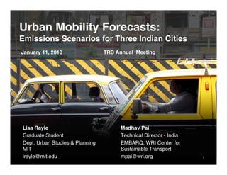 Urban Mobility Forecasts:
Emissions Scenarios for Three Indian Cities
January 11, 2010                 TRB Annual Meeting




Lisa Rayle                            Madhav Pai
Graduate Student                      Technical Director - India
Dept. Urban Studies & Planning        EMBARQ, WRI Center for
MIT                                   Sustainable Transport
lrayle@mit.edu                        mpai@wri.org                 1
 