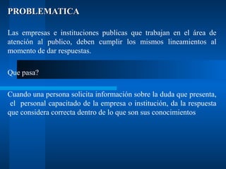 PROBLEMATICA
Las empresas e instituciones publicas que trabajan en el área de
atención al publico, deben cumplir los mismos lineamientos al
momento de dar respuestas.
Que pasa?
Cuando una persona solicita información sobre la duda que presenta,
el personal capacitado de la empresa o institución, da la respuesta
que considera correcta dentro de lo que son sus conocimientos

 