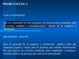 PROBLEMATICA

Cual es el problema?
Que las respuestas no son manejada con lineamientos generales, mas
si existen cambios o actualizaciones dentro de la empresa o
institución.
Que debemos observar.
Que el personal de la empresa o Institución pública debe dar
respuesta segura y lineal para la persona que solicita información.
De esta manera no existiría confusión entre empleados y tampoco
existiría dudas a la persona que solicita la información.

 