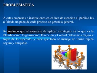 PROBLEMATICA
A estas empresas e instituciones en el área de atención al publico les
a faltado un poco de cada proceso de gerencia general.
Recordando que al momento de aplicar estrategias en lo que es la
Planificación, Organización, Dirección y Control obtenemos mejores
logro de lo esperado, y hace que todo se maneje de forma rápida
segura y amigable.

 
